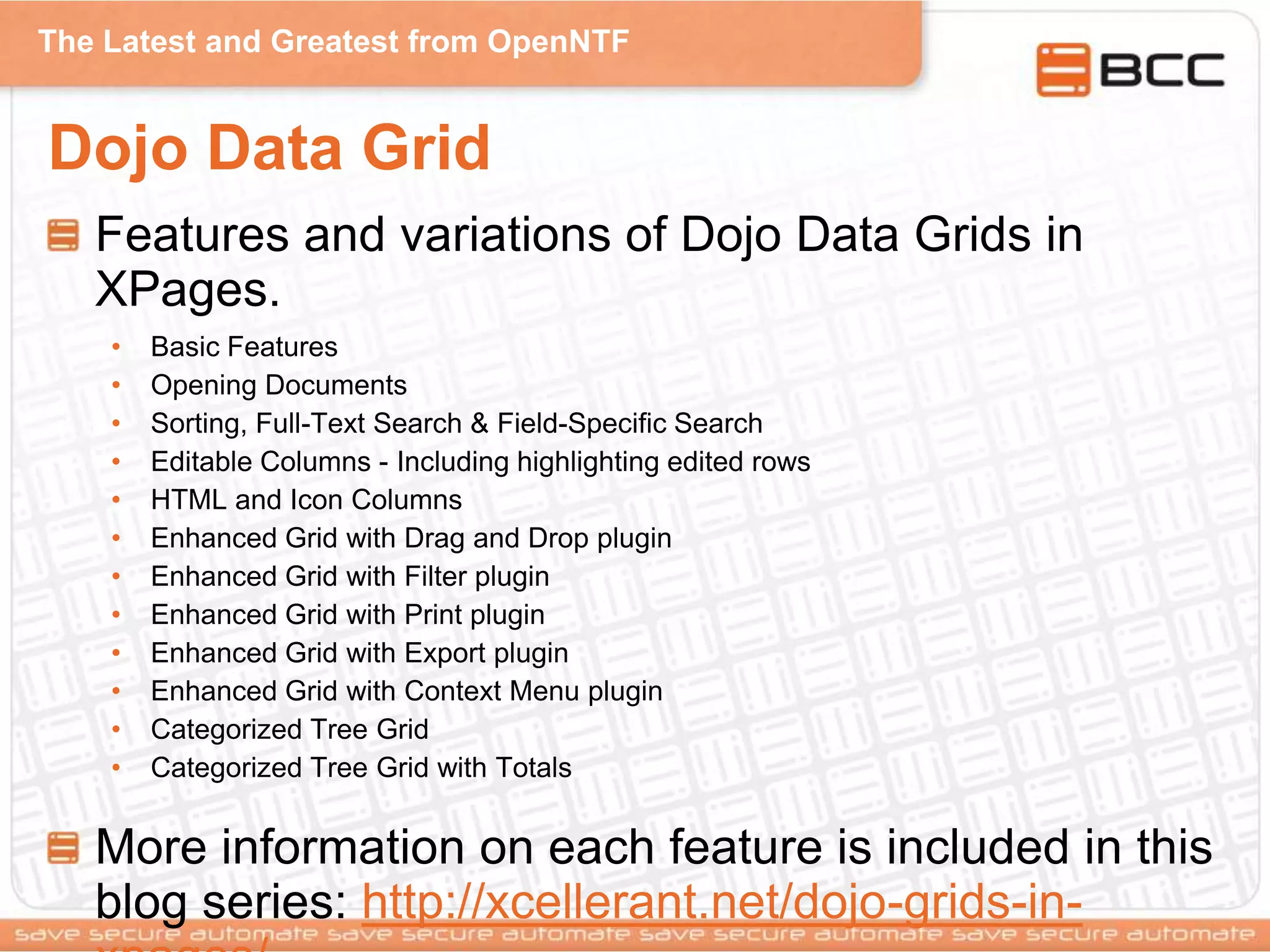 The Latest and Greatest from OpenNTF
Dojo Data Grid
Features and variations of Dojo Data Grids in
XPages.
• Basic Features
• Opening Documents
• Sorting, Full-Text Search & Field-Specific Search
• Editable Columns - Including highlighting edited rows
• HTML and Icon Columns
• Enhanced Grid with Drag and Drop plugin
• Enhanced Grid with Filter plugin
• Enhanced Grid with Print plugin
• Enhanced Grid with Export plugin
• Enhanced Grid with Context Menu plugin
• Categorized Tree Grid
• Categorized Tree Grid with Totals
More information on each feature is included in this
blog series: http://xcellerant.net/dojo-grids-in-
 