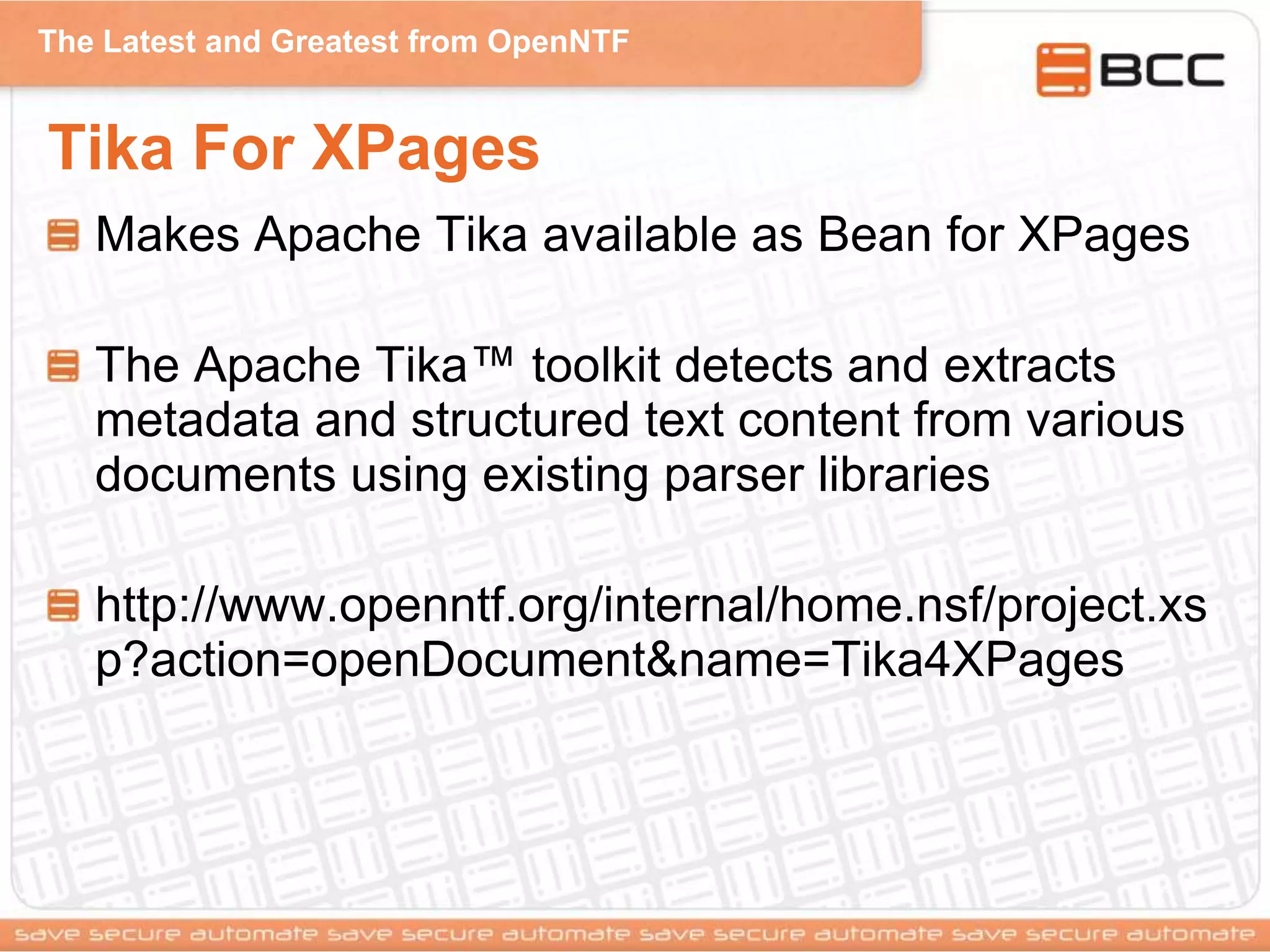 The Latest and Greatest from OpenNTF
Tika For XPages
Makes Apache Tika available as Bean for XPages
The Apache Tika™ toolkit detects and extracts
metadata and structured text content from various
documents using existing parser libraries
http://www.openntf.org/internal/home.nsf/project.xs
p?action=openDocument&name=Tika4XPages
 
