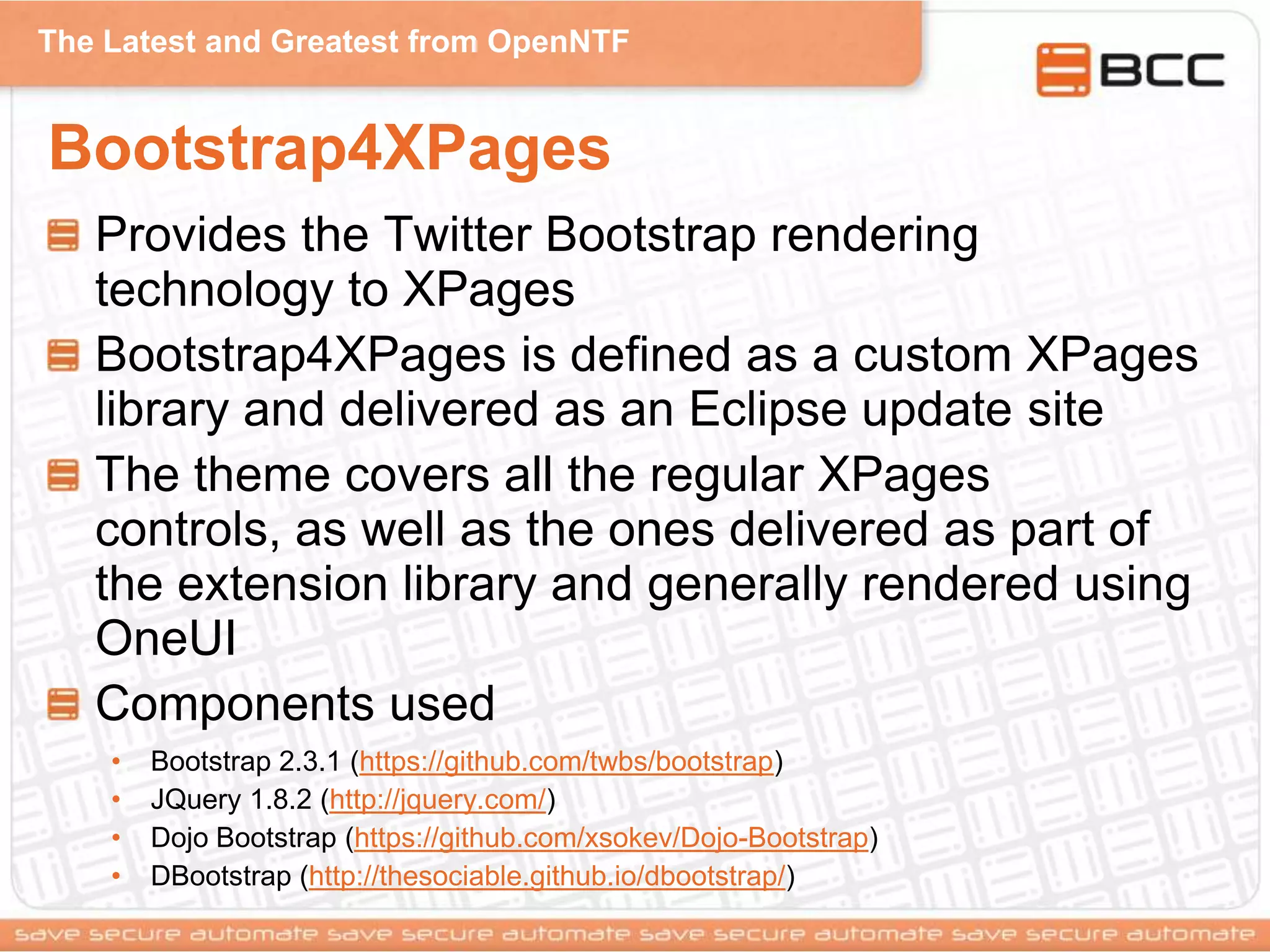 The Latest and Greatest from OpenNTF
Bootstrap4XPages
Provides the Twitter Bootstrap rendering
technology to XPages
Bootstrap4XPages is defined as a custom XPages
library and delivered as an Eclipse update site
The theme covers all the regular XPages
controls, as well as the ones delivered as part of
the extension library and generally rendered using
OneUI
Components used
• Bootstrap 2.3.1 (https://github.com/twbs/bootstrap)
• JQuery 1.8.2 (http://jquery.com/)
• Dojo Bootstrap (https://github.com/xsokev/Dojo-Bootstrap)
• DBootstrap (http://thesociable.github.io/dbootstrap/)
 