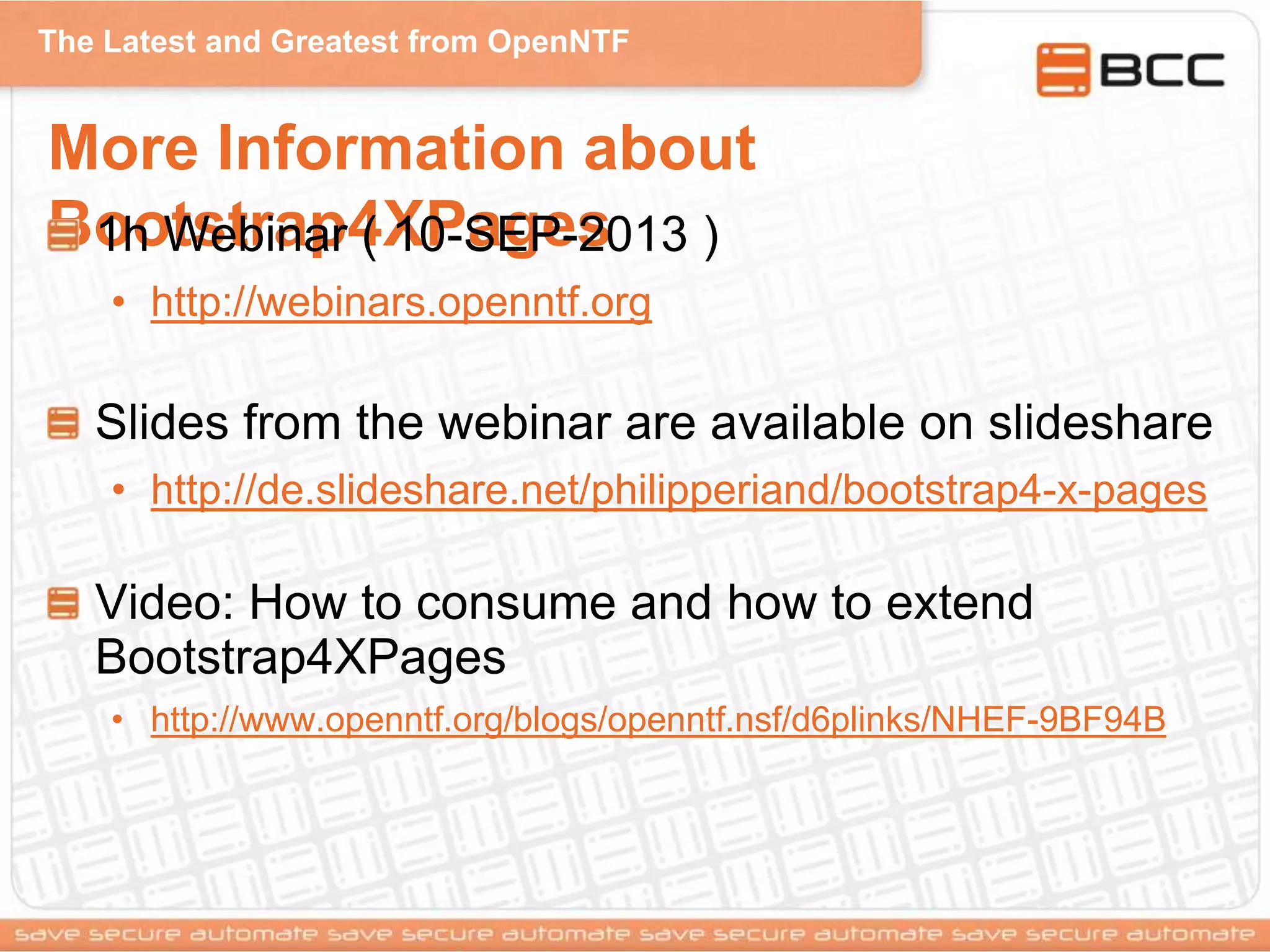The Latest and Greatest from OpenNTF
More Information about
Bootstrap4XPages1h Webinar ( 10-SEP-2013 )
• http://webinars.openntf.org
Slides from the webinar are available on slideshare
• http://de.slideshare.net/philipperiand/bootstrap4-x-pages
Video: How to consume and how to extend
Bootstrap4XPages
• http://www.openntf.org/blogs/openntf.nsf/d6plinks/NHEF-9BF94B
 