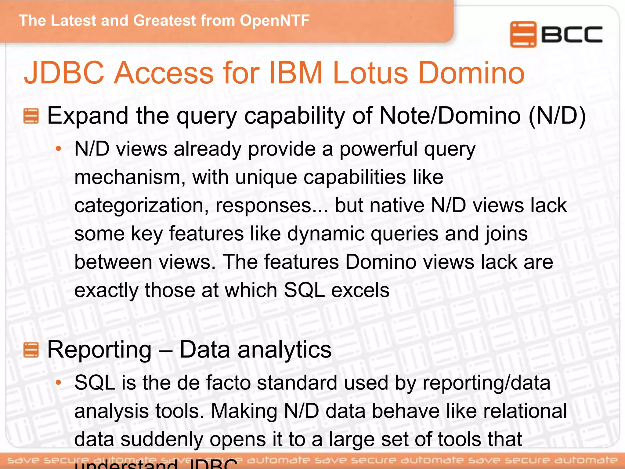 The Latest and Greatest from OpenNTF
JDBC Access for IBM Lotus Domino
Expand the query capability of Note/Domino (N/D)
• N/D views already provide a powerful query
mechanism, with unique capabilities like
categorization, responses... but native N/D views lack
some key features like dynamic queries and joins
between views. The features Domino views lack are
exactly those at which SQL excels
Reporting – Data analytics
• SQL is the de facto standard used by reporting/data
analysis tools. Making N/D data behave like relational
data suddenly opens it to a large set of tools that
 