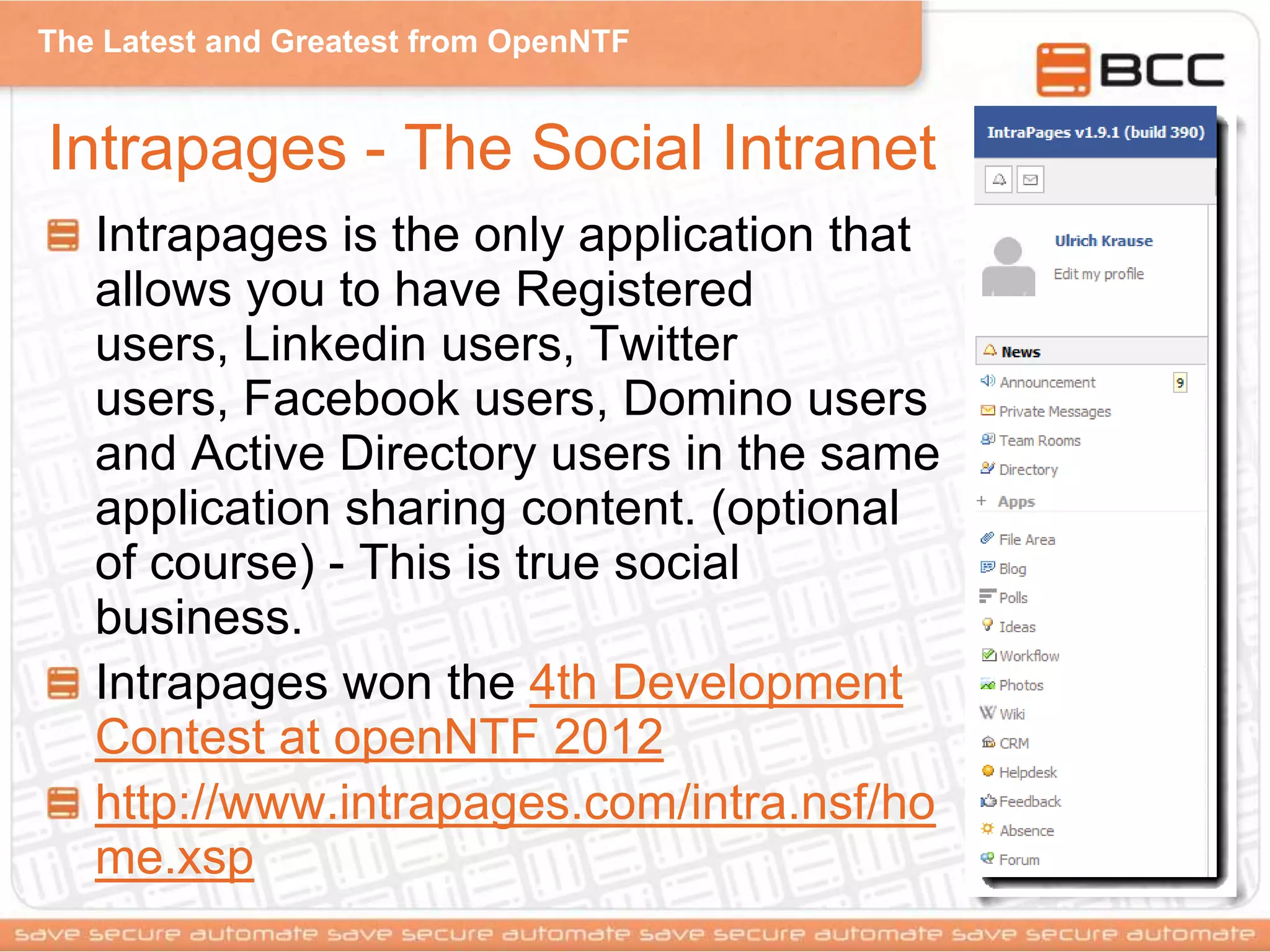 The Latest and Greatest from OpenNTF
Intrapages - The Social Intranet
Intrapages is the only application that
allows you to have Registered
users, Linkedin users, Twitter
users, Facebook users, Domino users
and Active Directory users in the same
application sharing content. (optional
of course) - This is true social
business.
Intrapages won the 4th Development
Contest at openNTF 2012
http://www.intrapages.com/intra.nsf/ho
me.xsp
 