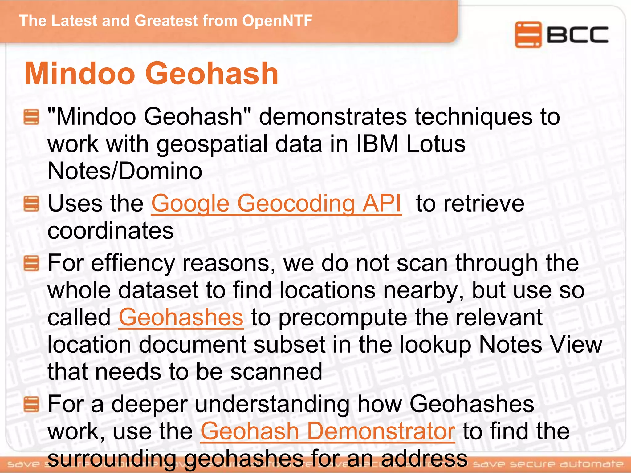 The Latest and Greatest from OpenNTF
Mindoo Geohash
"Mindoo Geohash" demonstrates techniques to
work with geospatial data in IBM Lotus
Notes/Domino
Uses the Google Geocoding API to retrieve
coordinates
For effiency reasons, we do not scan through the
whole dataset to find locations nearby, but use so
called Geohashes to precompute the relevant
location document subset in the lookup Notes View
that needs to be scanned
For a deeper understanding how Geohashes
work, use the Geohash Demonstrator to find the
surrounding geohashes for an address
 