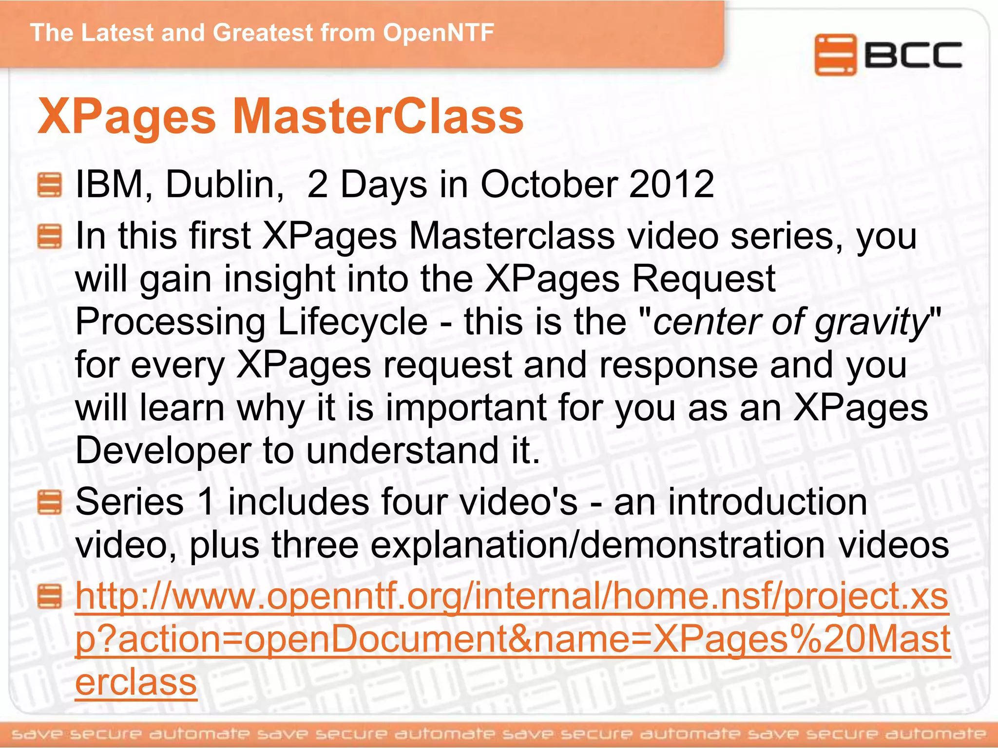 The Latest and Greatest from OpenNTF
XPages MasterClass
IBM, Dublin, 2 Days in October 2012
In this first XPages Masterclass video series, you
will gain insight into the XPages Request
Processing Lifecycle - this is the "center of gravity"
for every XPages request and response and you
will learn why it is important for you as an XPages
Developer to understand it.
Series 1 includes four video's - an introduction
video, plus three explanation/demonstration videos
http://www.openntf.org/internal/home.nsf/project.xs
p?action=openDocument&name=XPages%20Mast
erclass
 