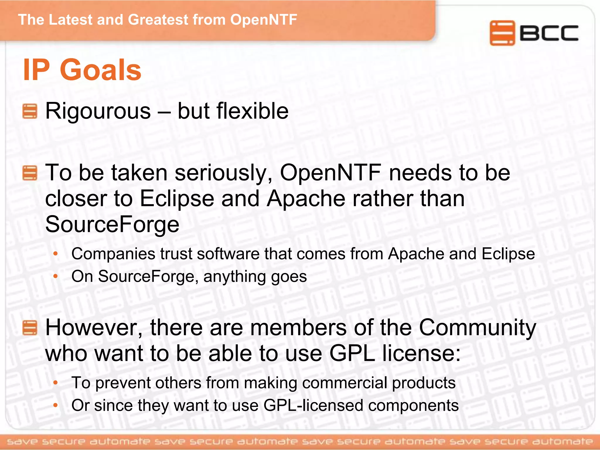 The Latest and Greatest from OpenNTF
IP Goals
Rigourous – but flexible
To be taken seriously, OpenNTF needs to be
closer to Eclipse and Apache rather than
SourceForge
• Companies trust software that comes from Apache and Eclipse
• On SourceForge, anything goes
However, there are members of the Community
who want to be able to use GPL license:
• To prevent others from making commercial products
• Or since they want to use GPL-licensed components
 