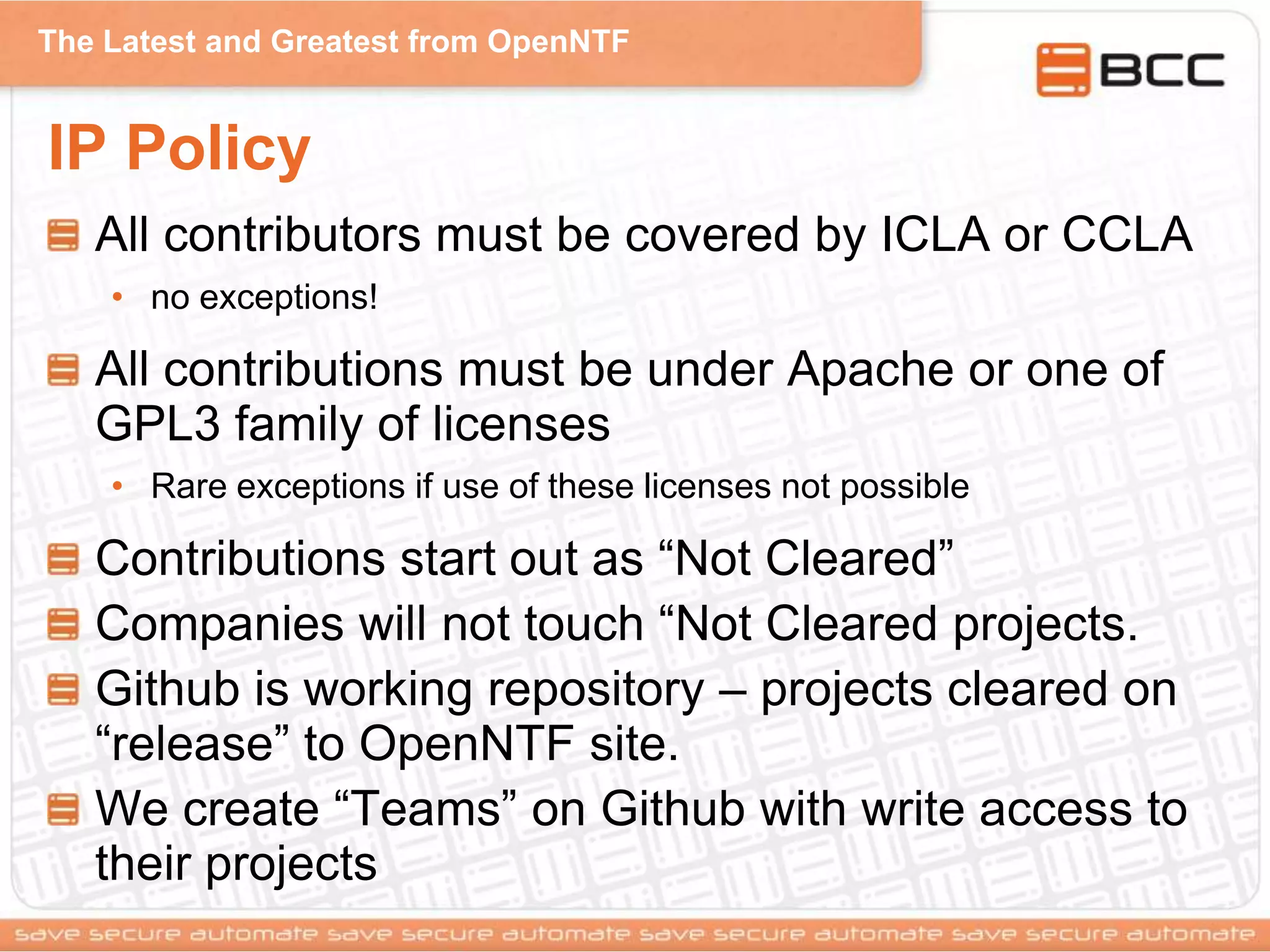 The Latest and Greatest from OpenNTF
IP Policy
All contributors must be covered by ICLA or CCLA
• no exceptions!
All contributions must be under Apache or one of
GPL3 family of licenses
• Rare exceptions if use of these licenses not possible
Contributions start out as “Not Cleared”
Companies will not touch “Not Cleared projects.
Github is working repository – projects cleared on
“release” to OpenNTF site.
We create “Teams” on Github with write access to
their projects
 