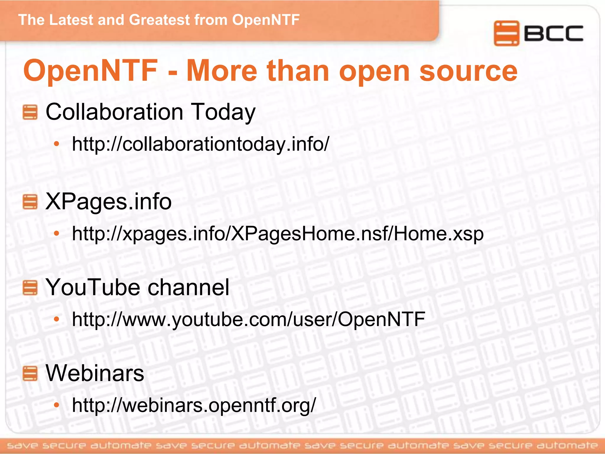 The Latest and Greatest from OpenNTF
OpenNTF - More than open source
Collaboration Today
• http://collaborationtoday.info/
XPages.info
• http://xpages.info/XPagesHome.nsf/Home.xsp
YouTube channel
• http://www.youtube.com/user/OpenNTF
Webinars
• http://webinars.openntf.org/
 