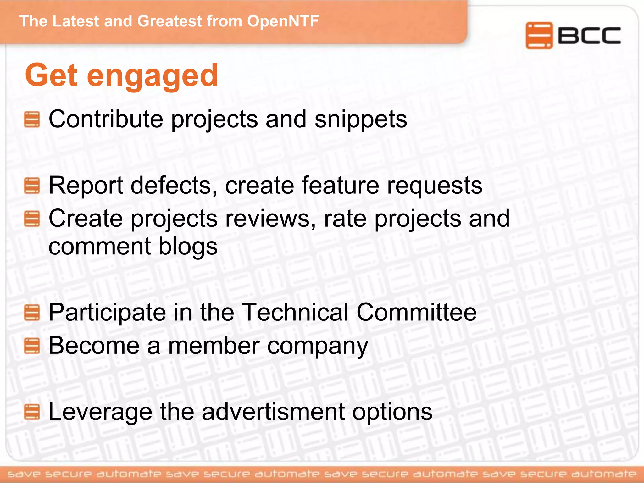 The Latest and Greatest from OpenNTF
Get engaged
Contribute projects and snippets
Report defects, create feature requests
Create projects reviews, rate projects and
comment blogs
Participate in the Technical Committee
Become a member company
Leverage the advertisment options
 