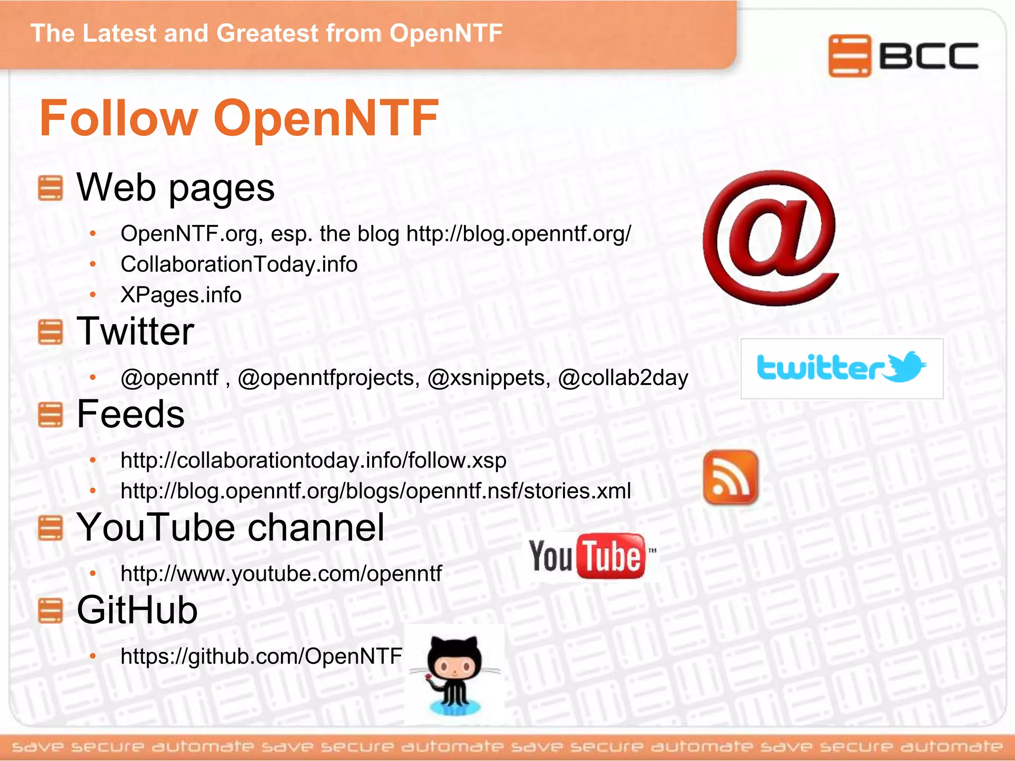 The Latest and Greatest from OpenNTF
Follow OpenNTF
Web pages
• OpenNTF.org, esp. the blog http://blog.openntf.org/
• CollaborationToday.info
• XPages.info
Twitter
• @openntf , @openntfprojects, @xsnippets, @collab2day
Feeds
• http://collaborationtoday.info/follow.xsp
• http://blog.openntf.org/blogs/openntf.nsf/stories.xml
YouTube channel
• http://www.youtube.com/openntf
GitHub
• https://github.com/OpenNTF
 