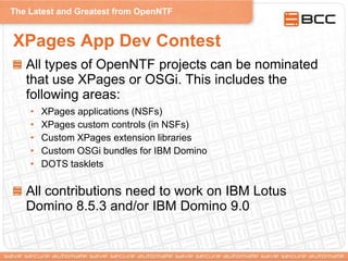 The Latest and Greatest from OpenNTF
XPages App Dev Contest
All types of OpenNTF projects can be nominated
that use XPages or OSGi. This includes the
following areas:
• XPages applications (NSFs)
• XPages custom controls (in NSFs)
• Custom XPages extension libraries
• Custom OSGi bundles for IBM Domino
• DOTS tasklets
All contributions need to work on IBM Lotus
Domino 8.5.3 and/or IBM Domino 9.0
 