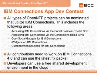 The Latest and Greatest from OpenNTF
IBM Connections App Dev Contest
All types of OpenNTF projects can be nominated
that utilize IBM Connections. This includes the
following areas:
• Accessing IBM Connections via the Social Business Toolkit SDK
• Accessing IBM Connections via the Connections REST APIs
• OpenSocial Gadgets for IBM Connections
• iWidgets for IBM Connections
• Customization solutions for IBM Connections
All contributions need to work on IBM Connections
4.0 and can use the latest fix packs
Developers can use a free shared development
environment in the cloud
 