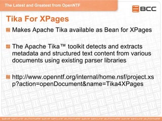 The Latest and Greatest from OpenNTF
Tika For XPages
Makes Apache Tika available as Bean for XPages
The Apache Tika™ toolkit detects and extracts
metadata and structured text content from various
documents using existing parser libraries
http://www.openntf.org/internal/home.nsf/project.xs
p?action=openDocument&name=Tika4XPages
 