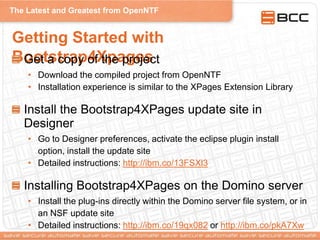 The Latest and Greatest from OpenNTF
Getting Started with
Bootstrap4XpagesGet a copy of the project
• Download the compiled project from OpenNTF
• Installation experience is similar to the XPages Extension Library
Install the Bootstrap4XPages update site in
Designer
• Go to Designer preferences, activate the eclipse plugin install
option, install the update site
• Detailed instructions: http://ibm.co/13FSXl3
Installing Bootstrap4XPages on the Domino server
• Install the plug-ins directly within the Domino server file system, or in
an NSF update site
• Detailed instructions: http://ibm.co/19qx082 or http://ibm.co/pkA7Xw
 