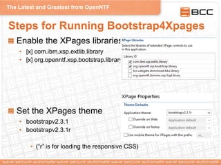 The Latest and Greatest from OpenNTF
Steps for Running Bootstrap4Xpages
Enable the XPages libraries
• [x] com.ibm.xsp.extlib.library
• [x] org.openntf.xsp.bootstrap.library
Set the XPages theme
• bootstrapv2.3.1
• bootstrapv2.3.1r
• (“r” is for loading the responsive CSS)
 