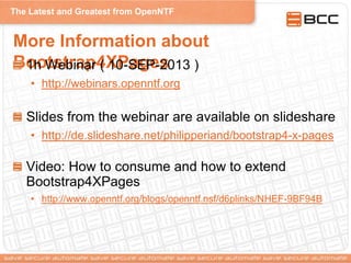 The Latest and Greatest from OpenNTF
More Information about
Bootstrap4XPages1h Webinar ( 10-SEP-2013 )
• http://webinars.openntf.org
Slides from the webinar are available on slideshare
• http://de.slideshare.net/philipperiand/bootstrap4-x-pages
Video: How to consume and how to extend
Bootstrap4XPages
• http://www.openntf.org/blogs/openntf.nsf/d6plinks/NHEF-9BF94B
 