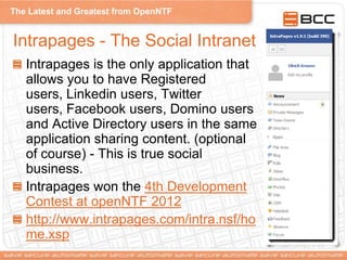 The Latest and Greatest from OpenNTF
Intrapages - The Social Intranet
Intrapages is the only application that
allows you to have Registered
users, Linkedin users, Twitter
users, Facebook users, Domino users
and Active Directory users in the same
application sharing content. (optional
of course) - This is true social
business.
Intrapages won the 4th Development
Contest at openNTF 2012
http://www.intrapages.com/intra.nsf/ho
me.xsp
 