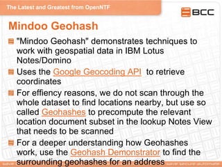 The Latest and Greatest from OpenNTF
Mindoo Geohash
"Mindoo Geohash" demonstrates techniques to
work with geospatial data in IBM Lotus
Notes/Domino
Uses the Google Geocoding API to retrieve
coordinates
For effiency reasons, we do not scan through the
whole dataset to find locations nearby, but use so
called Geohashes to precompute the relevant
location document subset in the lookup Notes View
that needs to be scanned
For a deeper understanding how Geohashes
work, use the Geohash Demonstrator to find the
surrounding geohashes for an address
 