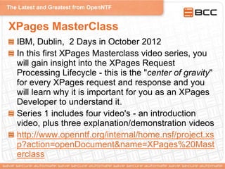 The Latest and Greatest from OpenNTF
XPages MasterClass
IBM, Dublin, 2 Days in October 2012
In this first XPages Masterclass video series, you
will gain insight into the XPages Request
Processing Lifecycle - this is the "center of gravity"
for every XPages request and response and you
will learn why it is important for you as an XPages
Developer to understand it.
Series 1 includes four video's - an introduction
video, plus three explanation/demonstration videos
http://www.openntf.org/internal/home.nsf/project.xs
p?action=openDocument&name=XPages%20Mast
erclass
 