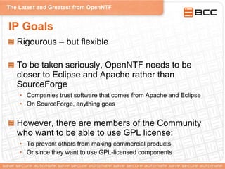 The Latest and Greatest from OpenNTF
IP Goals
Rigourous – but flexible
To be taken seriously, OpenNTF needs to be
closer to Eclipse and Apache rather than
SourceForge
• Companies trust software that comes from Apache and Eclipse
• On SourceForge, anything goes
However, there are members of the Community
who want to be able to use GPL license:
• To prevent others from making commercial products
• Or since they want to use GPL-licensed components
 