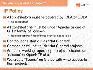 The Latest and Greatest from OpenNTF
IP Policy
All contributors must be covered by ICLA or CCLA
• no exceptions!
All contributions must be under Apache or one of
GPL3 family of licenses
• Rare exceptions if use of these licenses not possible
Contributions start out as “Not Cleared”
Companies will not touch “Not Cleared projects.
Github is working repository – projects cleared on
“release” to OpenNTF site.
We create “Teams” on Github with write access to
their projects
 
