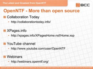 The Latest and Greatest from OpenNTF
OpenNTF - More than open source
Collaboration Today
• http://collaborationtoday.info/
XPages.info
• http://xpages.info/XPagesHome.nsf/Home.xsp
YouTube channel
• http://www.youtube.com/user/OpenNTF
Webinars
• http://webinars.openntf.org/
 