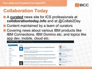 The Latest and Greatest from OpenNTF
Collaboration Today
A curated news site for ICS professionals at
collaborationtoday.info and at @Collab2Day
Content maintained by a team of curators
Covering news about various IBM products like
IBM Connections, IBM Domino etc. and topics like
app dev, mobile, cloud etc.
 