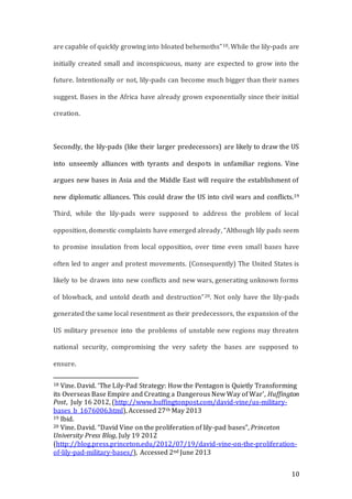 10
are capable of quickly growing into bloated behemoths”18. While the lily-pads are
initially created small and inconspicuous, many are expected to grow into the
future. Intentionally or not, lily-pads can become much bigger than their names
suggest. Bases in the Africa have already grown exponentially since their initial
creation.
Secondly, the lily-pads (like their larger predecessors) are likely to draw the US
into unseemly alliances with tyrants and despots in unfamiliar regions. Vine
argues new bases in Asia and the Middle East will require the establishment of
new diplomatic alliances. This could draw the US into civil wars and conflicts.19
Third, while the lily-pads were supposed to address the problem of local
opposition, domestic complaints have emerged already, “Although lily pads seem
to promise insulation from local opposition, over time even small bases have
often led to anger and protest movements. (Consequently) The United States is
likely to be drawn into new conflicts and new wars, generating unknown forms
of blowback, and untold death and destruction”20. Not only have the lily-pads
generated the same local resentment as their predecessors, the expansion of the
US military presence into the problems of unstable new regions may threaten
national security, compromising the very safety the bases are supposed to
ensure.
18 Vine. David. ‘The Lily-Pad Strategy: How the Pentagon is Quietly Transforming
its Overseas Base Empire and Creating a Dangerous New Way of War’, Huffington
Post, July 16 2012, (http://www.huffingtonpost.com/david-vine/us-military-
bases_b_1676006.html), Accessed 27th May 2013
19 Ibid.
20 Vine. David. “David Vine on the proliferation of lily-pad bases”, Princeton
University Press Blog, July 19 2012
(http://blog.press.princeton.edu/2012/07/19/david-vine-on-the-proliferation-
of-lily-pad-military-bases/), Accessed 2nd June 2013
 