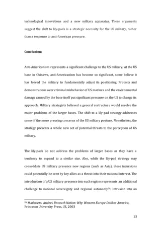 13
technological innovations and a new military apparatus. These arguments
suggest the shift to lily-pads is a strategic necessity for the US military, rather
than a response to anti-American pressure.
Conclusion:
Anti-Americanism represents a significant challenge to the US military. At the US
base in Okinawa, anti-Americanism has become so significant, some believe it
has forced the military to fundamentally adjust its positioning. Protests and
demonstrations over criminal misbehavior of US marines and the environmental
damage caused by the base itself put significant pressure on the US to change its
approach. Military strategists believed a general restructure would resolve the
major problems of the larger bases. The shift to a lily-pad strategy addresses
some of the more pressing concerns of the US military posture. Nonetheless, the
strategy presents a whole new set of potential threats to the perception of US
military.
The lily-pads do not address the problems of larger bases as they have a
tendency to expand to a similar size. Also, while the lily-pad strategy may
consolidate US military presence new regions (such as Asia), these incursions
could potentially be seen by key allies as a threat into their national interest. The
introduction of a US military presence into such regions represents an additional
challenge to national sovereignty and regional autonomy26. Intrusion into an
26 Markovits. Andrei. Uncouth Nation: Why Western Europe Dislikes America,
Princeton University Press, US, 2003
 