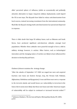 14
allies’ perceived sphere of influence, (while an economically and politically
attractive alternative to larger, long-term military deployment), could imperil
the US in new ways. The lily-pads have failed to reduce anti-Americanism from
local sources, instead increasing resentment from the international community.
Much like the lily-pad strategy itself, anti-Americanism has spread and dispersed
in response.
There is little doubt that large US military bases, such as Okinawa and South
Korea, have produced significant anti-American attitudes amongst local
populations. Whether these attitudes were powerful enough to force a shift in
military strategy however, is unclear. Other factors, such as technological
innovation and the changing nature of warfare are likely to have influenced the
decision to develop lily-pad bases.
Chalmers Johnson examines the strategy change:
“After the attacks of September 11th, 2001 we waged two wars and acquired
fourteen new bases (in Eastern Europe, Iraq, the Persian Gulf, Pakistan,
Afghanistan, Uzbekistan and Kyrgyzstan). It was said these wars were a response
to the terrorist attacks and would lessen our vulnerability to terrorism in the
future. But it seems more likely that these new bases and other American targets
of vulnerability will be subject to continued or increased terrorist strikes”27
27 Johnson. Chalmers. The Sorrows of Empire, Metropolitan Books, NY, 2004,
p.215
 