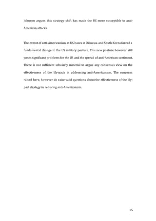 15
Johnson argues this strategy shift has made the US more susceptible to anti-
American attacks.
The extent of anti-Americanism at US bases in Okinawa and South Korea forced a
fundamental change to the US military posture. This new posture however still
poses significant problems for the US and the spread of anti-American sentiment.
There is not sufficient scholarly material to argue any consensus view on the
effectiveness of the lily-pads in addressing anti-Americanism. The concerns
raised here, however do raise valid questions about the effectiveness of the lily-
pad strategy in reducing anti-Americanism.
 