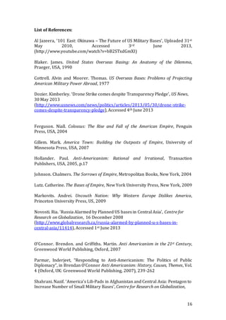 16
List of References:
Al Jazeera, ‘101 East: Okinawa – The Future of US Military Bases’, Uploaded 31st
May 2010, Accessed 3rd June 2013,
(http://www.youtube.com/watch?v=bB2STxdGmXI)
Blaker. James. United States Overseas Basing: An Anatomy of the Dilemma,
Praeger, USA, 1990
Cottrell. Alvin and Moorer. Thomas. US Overseas Bases: Problems of Projecting
American Military Power Abroad, 1977
Dozier. Kimberley. ‘Drone Strike comes despite Transparency Pledge’, US News,
30 May 2013
(http://www.usnews.com/news/politics/articles/2013/05/30/drone-strike-
comes-despite-transparency-pledge), Accessed 4th June 2013
Ferguson. Niall. Colossus: The Rise and Fall of the American Empire, Penguin
Press, USA, 2004
Gillem. Mark. America Town: Building the Outposts of Empire, University of
Minnesota Press, USA, 2007
Hollander. Paul. Anti-Americanism: Rational and Irrational, Transaction
Publishers, USA, 2005, p.17
Johnson. Chalmers. The Sorrows of Empire, Metropolitan Books, New York, 2004
Lutz. Catherine. The Bases of Empire, New York University Press, New York, 2009
Markovits. Andrei. Uncouth Nation: Why Western Europe Dislikes America,
Princeton University Press, US, 2009
Novosti. Ria. ‘Russia Alarmed by Planned US bases in Central Asia’, Centre for
Research on Globalization, 16 December 2008
(http://www.globalresearch.ca/russia-alarmed-by-planned-u-s-bases-in-
central-asia/11414), Accessed 1st June 2013
O’Connor. Brendon. and Griffiths. Martin. Anti Americanism in the 21st Century,
Greenwood World Publishing, Oxford, 2007
Parmar, Inderjeet, “Responding to Anti-Americanism: The Politics of Public
Diplomacy”, in Brendan O’Connor Anti Americanism: History, Causes, Themes, Vol.
4 (Oxford, UK: Greenwood World Publishing, 2007), 239-262
Shahrani. Nazif. ‘America’s Lili-Pads in Afghanistan and Central Asia: Pentagon to
Increase Number of Small Military Bases’, Centre for Research on Globalization,
 