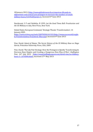 17
18 January 2013, (http://www.globalresearch.ca/americas-lili-pads-in-
afghanistan-and-central-asia-pentagon-to-increase-the-number-of-small-
military-bases/5319528?print=1), Accessed 4th June 2013
Sturdevant, S P and Stoltzfus, B 1993, Let the Good Times Roll: Prostitution and
the US Military in Asia, New Press, New York
United States European Command, ‘Strategic Theater Transformation’, 14
January 2005,
(http://web.archive.org/web/20070204141322/http://www.eucom.mil/englis
h/Transformation/Transform_Blue.asp), Accessed 4th June 2013
Vine. David. Island of Shame: The Secret History of the US Military Base on Diego
Garcia, Princeton University Press, USA, 2009
Vine. David. ‘The Lily-Pad Strategy: How the Pentagon is Quietly Transforming its
Overseas Base Empire and Creating a Dangerous New Way of War’, Huffington
Post, 16th July 2012 (http://www.huffingtonpost.com/david-vine/us-military-
bases_b_1676006.html), Accessed 27th May 2013
 