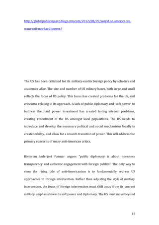 18
http://globalpublicsquare.blogs.cnn.com/2012/08/09/world-to-america-we-
want-soft-not-hard-power/
The US has been criticized for its military-centric foreign policy by scholars and
academics alike. The size and number of US military bases, both large and small
reflects the focus of US policy. This focus has created problems for the US, and
criticisms relating to its approach. A lack of public diplomacy and ‘soft power’ to
buttress the hard power investment has created lasting internal problems,
creating resentment of the US amongst local populations. The US needs to
introduce and develop the necessary political and social mechanisms locally to
create stability, and allow for a smooth transition of power. This will address the
primary concerns of many anti-American critics.
Historian Inderjeet Parmar argues “public diplomacy is about openness
transparency and authentic engagement with foreign publics”. The only way to
stem the rising tide of anti-Americanism is to fundamentally redress US
approaches to foreign intervention. Rather than adjusting the style of military
intervention, the focus of foreign intervention must shift away from its current
military emphasis towards soft power and diplomacy. The US must move beyond
 