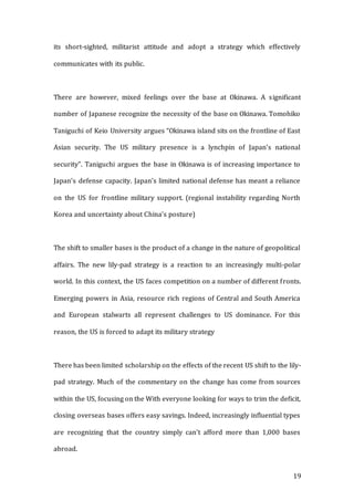 19
its short-sighted, militarist attitude and adopt a strategy which effectively
communicates with its public.
There are however, mixed feelings over the base at Okinawa. A significant
number of Japanese recognize the necessity of the base on Okinawa. Tomohiko
Taniguchi of Keio University argues “Okinawa island sits on the frontline of East
Asian security. The US military presence is a lynchpin of Japan’s national
security”. Taniguchi argues the base in Okinawa is of increasing importance to
Japan’s defense capacity. Japan’s limited national defense has meant a reliance
on the US for frontline military support. (regional instability regarding North
Korea and uncertainty about China’s posture)
The shift to smaller bases is the product of a change in the nature of geopolitical
affairs. The new lily-pad strategy is a reaction to an increasingly multi-polar
world. In this context, the US faces competition on a number of different fronts.
Emerging powers in Asia, resource rich regions of Central and South America
and European stalwarts all represent challenges to US dominance. For this
reason, the US is forced to adapt its military strategy
There has been limited scholarship on the effects of the recent US shift to the lily-
pad strategy. Much of the commentary on the change has come from sources
within the US, focusing on the With everyone looking for ways to trim the deficit,
closing overseas bases offers easy savings. Indeed, increasingly influential types
are recognizing that the country simply can't afford more than 1,000 bases
abroad.
 