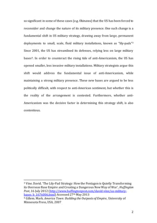 2
so significant in some of these cases (e.g. Okinawa) that the US has been forced to
reconsider and change the nature of its military presence. One such change is a
fundamental shift in US military strategy, drawing away from large, permanent
deployments to small, scale, fluid military installations, known as “lily-pads”3
Since 2001, the US has streamlined its defenses, relying less on large military
bases4. In order to counteract the rising tide of anti-Americanism, the US has
opened smaller, less invasive military installations. Military strategists argue this
shift would address the fundamental issue of anti-Americanism, while
maintaining a strong military presence. These new bases are argued to be less
politically difficult, with respect to anti-American sentiment, but whether this is
the reality of the arrangement is contested. Furthermore, whether anti-
Americanism was the decisive factor in determining this strategy shift, is also
contentious.
3 Vine. David. ‘The Lily-Pad Strategy: How the Pentagon is Quietly Transforming
its Overseas Base Empire and Creating a Dangerous New Way of War’, Huffington
Post, 16 July 2012 (http://www.huffingtonpost.com/david-vine/us-military-
bases_b_1676006.html) Accessed 27th May 2013
4 Gillem. Mark. America Town: Building the Outposts of Empire, University of
Minnesota Press, USA, 2007
 