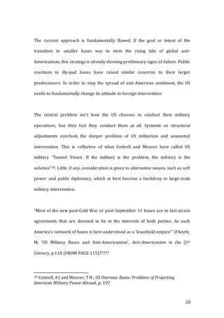 20
The current approach is fundamentally flawed. If the goal or intent of the
transition to smaller bases was to stem the rising tide of global anti-
Americanism, this strategy is already showing preliminary signs of failure. Public
reactions to lily-pad bases have raised similar concerns to their larger
predecessors. In order to stop the spread of anti-American sentiment, the US
needs to fundamentally change its attitude to foreign intervention
The central problem isn’t how the US chooses to conduct their military
operations, but they fact they conduct them at all. Systemic or structural
adjustments overlook the deeper problem of US militarism and unwanted
intervention. This is reflective of what Cottrell and Moorer have called US
military “Tunnel Vision: If the military is the problem, the military is the
solution”28. Little, if any, consideration is given to alternative means, such as soft
power and public diplomacy, which at best become a backdrop to large-scale
military intervention.
“Most of the new post-Cold War or post September 11 bases are in fact access
agreements that are deemed to be in the interests of both parties. As such
America’s network of bases is best understood as a ‘leasehold empire’” O’Keefe,
M, ‘US Military Bases and Anti-Americanism’, Anti-Americanism in the 21st
Century, p.118 (FROM PAGE 115)?????
28 Cottrell, A J and Moorer, T H , US Overseas Bases: Problems of Projecting
American Military Power Abroad, p. 197
 