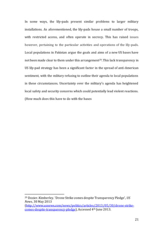 21
In some ways, the lily-pads present similar problems to larger military
installations. As aforementioned, the lily-pads house a small number of troops,
with restricted access, and often operate in secrecy. This has raised issues
however, pertaining to the particular activities and operations of the lily-pads.
Local populations in Pakistan argue the goals and aims of a new US bases have
not been made clear to them under this arrangement29. This lack transparency in
US lily-pad strategy has been a significant factor in the spread of anti-American
sentiment, with the military refusing to outline their agenda to local populations
in these circumstances. Uncertainty over the military’s agenda has heightened
local safety and security concerns which could potentially lead violent reactions.
(How much does this have to do with the bases
29 Dozier. Kimberley. ‘Drone Strike comes despite Transparency Pledge’, US
News, 30 May 2013
(http://www.usnews.com/news/politics/articles/2013/05/30/drone-strike-
comes-despite-transparency-pledge), Accessed 4th June 2013.
 