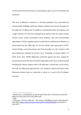 4
turmoil and controversy however, representing a major source of anti-American
sentiment.
The base at Okinawa is situated in a densely populated area, surrounded by
schools, public buildings and homes. Military activities have proven disruptive to
the daily lives of Okinawans6. In addition, a substantial number of accidents, and
a high incidence of crime have damaged local opinion of the US. Crimes include
murder, arson, assault, prostitution, noise pollution, rape and environmental
degradation. Violence against women is particularly troublesome at Okinawa, as
demonstrated by the 2008 rape of a 14 year old girl, and a gang rape in 19957.
Drunk driving, sexual harassment and homosexuality are also common, with
local Okinawans claiming US marines were “trampling on human rights”8. In
2010, more than 90,000 Okinawans protested against the base, urging the
government to move the base elsewhere. Opposition to the base reached its peak
following the Osprey dispute when a US helicopter crashed into a local school.
Not only are Okinawans apprehensive over accidents related to the base, many
Okinawans believe they are vulnerable to attack as a result of the US military
presence.
6 Sturdevant. S. and Stoltzfus. B. Let the Good Times Roll: Prostitution and the US
Military in Asia, New Press, NY, 2003, .p26
7 Ibid.
8 Al Jazeera, ‘101 East: Okinawa – The Future of US Military Bases’, Uploaded 31st
May 2010, (http://www.youtube.com/watch?v=bB2STxdGmXI), Accessed 3rd
June 2013
 