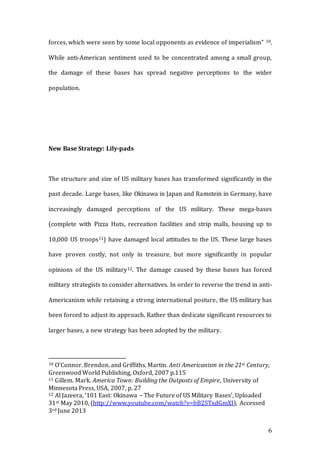 6
forces, which were seen by some local opponents as evidence of imperialism” 10.
While anti-American sentiment used to be concentrated among a small group,
the damage of these bases has spread negative perceptions to the wider
population.
New Base Strategy: Lily-pads
The structure and size of US military bases has transformed significantly in the
past decade. Large bases, like Okinawa in Japan and Ramstein in Germany, have
increasingly damaged perceptions of the US military. These mega-bases
(complete with Pizza Huts, recreation facilities and strip malls, housing up to
10,000 US troops11) have damaged local attitudes to the US. These large bases
have proven costly, not only in treasure, but more significantly in popular
opinions of the US military12. The damage caused by these bases has forced
military strategists to consider alternatives. In order to reverse the trend in anti-
Americanism while retaining a strong international posture, the US military has
been forced to adjust its approach. Rather than dedicate significant resources to
larger bases, a new strategy has been adopted by the military.
10 O’Connor. Brendon. and Griffiths. Martin. Anti Americanism in the 21st Century,
Greenwood World Publishing, Oxford, 2007 p.115
11 Gillem. Mark. America Town: Building the Outposts of Empire, University of
Minnesota Press, USA, 2007, p. 27
12 Al Jazeera, ‘101 East: Okinawa – The Future of US Military Bases’, Uploaded
31st May 2010, (http://www.youtube.com/watch?v=bB2STxdGmXI), Accessed
3rd June 2013
 