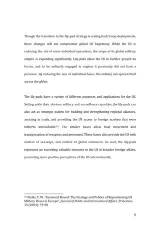 8
Though the transition to the lily-pad strategy is scaling back troop deployments,
these changes will not compromise global US hegemony. While the US is
reducing the size of some individual operations, the scope of its global military
empire is expanding significantly. Lily-pads allow the US to further project its
forces, and to be militarily engaged in regions it previously did not have a
presence. By reducing the size of individual bases, the military can spread itself
across the globe.
The lily-pads have a variety of different purposes and applications for the US.
Setting aside their obvious military and surveillance capacities, the lily-pads can
also act as strategic outlets for building and strengthening regional alliances,
assisting in trade, and providing the US access to foreign markets that were
hitherto unreachable16. The smaller bases allow fluid movement and
transportation of weapons and personnel. These bases also provide the US with
control of sea-ways, and control of global commerce. As such, the lily-pads
represent an exceeding valuable resource to the US in broader foreign affairs,
promoting more positive perceptions of the US internationally.
16 Fields, T .W. “Eastward Bound: The Strategy and Politics of Repositioning US
Military Bases in Europe”, Journal of Public and International Affairs, Princeton-
15 (2004): 79-98
 