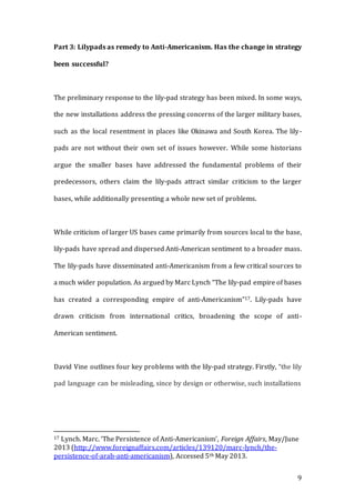 9
Part 3: Lilypads as remedy to Anti-Americanism. Has the change in strategy
been successful?
The preliminary response to the lily-pad strategy has been mixed. In some ways,
the new installations address the pressing concerns of the larger military bases,
such as the local resentment in places like Okinawa and South Korea. The lily-
pads are not without their own set of issues however. While some historians
argue the smaller bases have addressed the fundamental problems of their
predecessors, others claim the lily-pads attract similar criticism to the larger
bases, while additionally presenting a whole new set of problems.
While criticism of larger US bases came primarily from sources local to the base,
lily-pads have spread and dispersed Anti-American sentiment to a broader mass.
The lily-pads have disseminated anti-Americanism from a few critical sources to
a much wider population. As argued by Marc Lynch “The lily-pad empire of bases
has created a corresponding empire of anti-Americanism”17. Lily-pads have
drawn criticism from international critics, broadening the scope of anti-
American sentiment.
David Vine outlines four key problems with the lily-pad strategy. Firstly, “the lily
pad language can be misleading, since by design or otherwise, such installations
17 Lynch. Marc. ‘The Persistence of Anti-Americanism’, Foreign Affairs, May/June
2013 (http://www.foreignaffairs.com/articles/139120/marc-lynch/the-
persistence-of-arab-anti-americanism), Accessed 5th May 2013.
 