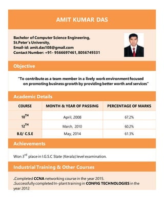 AMIT KUMAR DAS
Bachelor of Computer Science Engineering,
St.Peter’s University,
Email-id: amit.das108@gmail.com
Contact Number: +91- 9566697461,8056749331
Objective
“To contributeas a team member in a lively work environmentfocused
on promoting business growth by providing better worth and services”
Academic Details
COURSE MONTH & YEAR OF PASSING PERCENTAGE OF MARKS
10
TH
April, 2008 67.2%
12
TH
March, 2010 60.2%
B.E/ C.S.E May, 2014 61.3%
Achievements
Won 3
rd
place in I.G.S.C State (Kerala) level examination.
Industrial Training & Other Courses
.Completed CCNA networking course in the year 2015.
.SuccessfullycompletedIn-planttrainingin CONFIG TECHNOLOGIES in the
year 2012
 