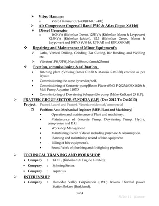  Vibro Hammer
o Vibro Hammer (ICE-400RF&ICE-400)
 Air Compressor (Ingersoll Rand P310 & Atlas Copco XA146)
 Diesel Generator
o 160KVA (Kirloskar Green), 125KVA (Kirloskar Jakson & Leypower)
82.5KVA (Kirloskar Jakson), 62.5 (Kirloskar Green, Jakson &
Leypower) and 10KVA (USHA, UPKAR and KIRLOSKAR)
 Repairing and Maintenance of Minor Equipment’s
 Lathe, Vertical Drilling, Grinding, Bar Cutting, Bar Bending, and Welding
etc.
 Vibrator(1PH/3PH),Needle(60mm,40mm&25mm)
 Erection, commissioning & calibration
• Batching plant (Schwing Stetter CP-30 & Macons RMC-30) erection as per
layout.
• Commissioning the same by vendor/self.
• Commissioning of Concrete pump[Boom Placer (S36X P-2023&S36X1620) &
Moli Pump Aquarius 1407D]
• Commissioning of Dewatering Submersible pump (Make-Kulkarni 25 H.P).
 PRATEEK GROUP SECTOR 67,NOIDA (U.P) (Dec 2012 To Oct2013)
Project: Prateek Laurel and Prateek Wisteria residential/commercial
 Position: Asst. Mechanical Engineer (MEP, Plant and Machinery)
• Operation and maintenance of Plant and machinery.
• Maintenance of Concrete Pump, Dewatering Pump, Hydra,
compressor and D.G.
• Workshop Management.
• Maintaining record of diesel including purchase & consumption.
• Planning and maintaining record of hire equipment.
• Billing of hire equipment’s.
• Sound Work of plumbing and firefighting pipelines.
 TECHNICAL TRAINING AND WORKSHOP
• Company : KOEL, (Kirloskar Oil Engine Limited)
• Company : Schwing Stetter.
• Company : Aquarius
 INTERENSHIP
• Company : Damodar Valley Corporation (DVC) Bokaro Thermal power
Station Bokaro (Jharkhand).
3 of 4
Nikhil Kumar
 