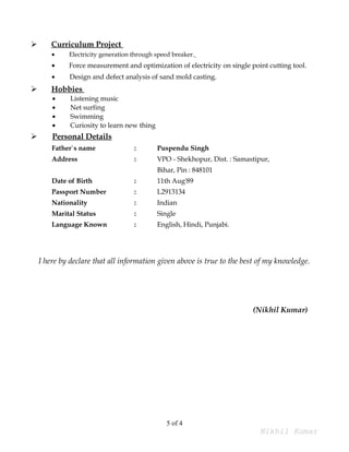  Curriculum Project
• Electricity generation through speed breaker.
• Force measurement and optimization of electricity on single point cutting tool.
• Design and defect analysis of sand mold casting.
 Hobbies
• Listening music
• Net surfing
• Swimming
• Curiosity to learn new thing
 Personal Details
Father`s name : Puspendu Singh
Address : VPO - Shekhopur, Dist. : Samastipur,
Bihar, Pin : 848101
Date of Birth : 11th Aug'89
Passport Number : L2913134
Nationality : Indian
Marital Status : Single
Language Known : English, Hindi, Punjabi.
I here by declare that all information given above is true to the best of my knowledge.
(Nikhil Kumar)
5 of 4
Nikhil Kumar
 