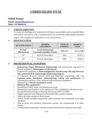 CURRICULUM VITAE
Nikhil Kumar
Email: nik.khil125@gmail.com
Mob: +917260896518,
 CAREER OBJECTIVE
To accept all challenges and assignments with great responsibility and accomplish them
with utmost sincerity by well co-ordinate teamwork, eventually achieving the entrusted
targets with complete job satisfaction; to serve the industry.
 QUALIFICATION
QUALIFICATION
BOARD/
UNIVERSITY
YEAR OF
PASSING
MARK%/
CGPA
B. Tech
(Mechanical)
Lovely Professional
University Jalandhar Punjab.
2008-2012 69.12/7.68
10th
B.S.E.B, Patna Bihar. 2005 63.71%
12th
B.S.E.B, Patna Bihar. 2008 58.88%
 PROFESSIONAL SYNOPSIS
o Engineering Degree [Mechanical Engineering] with professional experience in
Plant & machinery (Maintenance & Operations).
o Professional experience in Plant management, Inventory mgt, Site mgt, Resource
mgt., procurement & manpower/production planning etc.
o A competent & result oriented plant and Machinery engineering with vast
exposure across installation commissioning, testing and maintenance of
sophisticated and heavy duty electrical and mechanical equipment’s
o Maintaining of Diesel consumption record.
o Billing of Hire equipment’s.
o Monitoring of Daily repair and maintenance work.
o Monitoring of performance of the equipment’s like availability& utilization at site.
o Having Sound knowledge of Routing and laying of HT/LT cables.
o Highly organized and dedicated professional with a positive attitude.
o Able to develop concepts to innovations.
o Able to handle multiple assignments under pressure and consistently moot tight
deadlines.
o Able to grasp new technical information quickly and communicate it to other
effetely.
o A conscientious team plays with the excellent professional communication skills.
1 of 4
Nikhil Kumar
 