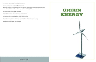 Green
ENERGY
Examples of Area Training Institutions
(To view the full list visit www.stlouisgreenjobs.com):
Washington University – Consortium for Clean Coal Utilization, Photosynthetic Antenna Research Center, Inter-
national Center for Advanced Renewable Energy and Sustainability (I-CARES)
East Central College – Wind Energy Technology
Ranken Technical College – Green Technology and Solar Systems
SIUE /National Corn-to-Ethanol Research Center Training Program
St. Louis Community College – Wind Energy Apprentice, Green Photovoltaic System & Design
Southwestern Illinois College – Solar Installation
Green Energy | page 34
 