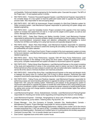 Page 3 of 8
and feasibility. Performed detailed engineering for the feasible option. Executed the project. The NPV of
the Project was 1:10 and payback period 3 months.
 RIO-TINTO IOCC - Thickener Flocculant/Cogaulant System. Lead Mechanical Engineer responsible for
the complete design of a new system to treat the pellet plant waste water to upgrade the quality of the
process water. Also responsible for skid and piping design.
 RIO-TINTO IOCC - BC1-BC2 Air Improvement. Project consisted of a Wet Dust Collection system for
Pellet conveying system. Lead Mechanical Engineer responsible for performing full system design and
detailed engineering.
 RIO-TINTO IOCC - Load Out Variability Control. Project consisted of the upgrade of the train loading
system to increase train speed from 0.5 mph to .9 mph and the weight control system, as well as dust
control. Managed the execution of the project.
 RIO-TINTO IOCC - Pellet Plant Filtering and Balling Humidity Control. Lead Mechanical Engineer
responsible for performing full industrial ventilation design (including thermo-fluid simulation of the system,
option recommendations, component design and selection, prefeasibility and feasibility) to control
humidity from 26 filters and balling m/c's using heat recovery and specially designed hoods.
 RIO-TINTO IOCC - Steam Plant West Bridge. Lead Mechanical Engineer responsible for assessing
existing bridge integrity and overhaul to extend the working life and safety of the bridge use. Performed
pre prefeasibility and option selection.
 RIO-TINTO IOCC - Ore Product Dust Control. Project consisted of the dust suppression system at chutes
for the boom stackers. Lead Mechanical Engineer responsible for performing pre-feasibility, feasibility and
detailed engineering.
 RIO-TINTO IOCC - Slurry Pump Performance. Upgrade 1250 HP Slurry Pump Performance. Lead
Mechanical Engineer on the redesign of the piping and drive system. Audited the performance of the
slurry pump, complete measurement and system simulation to recommend options for upgrade.
 RIO-TINTO IOCC - Tailing Valves Wear Resistance. Lead Mechanical Engineer on the project consisting
of the study and replacement of valves in the concentrator plant to reduce cost due to high wear rate.
Performed full slurry flow and wear analysis to predict war rate and select alternative materials to pro long
service life of the valve to minimize shutdown and maximize production.
 RIO-TINTO IOCC - Vertical Pipe Slurry Pipe. Lead Mechanical Engineer on the wear and abrasion study
to redesign the piping route of a vertical pipe (120 ft long) to reduce abrasion. Performed flow wear
analysis to recommend a pipe design to prolong the service life of the pipe to 9 months instead of 3 weeks.
 RIO-TINTO IOCC - Tailing Pumps and Pipelines Upgrade. Lead Mechanical Engineer responsible for
performing a study and recommending alternatives to upgrade the tailing to handle 30% solid content by
weight from 15% using the existing system. Performed a full analysis of the piping/pump system to
recommend alternatives to upgrade the system to handle 50% solid instead of 20% using existing pumps
with minimum shutdowns, system modifications to increase the system capacity to handle double the flow
by adding extra pumps and change pipeline materials and sizes to accommodate higher flow without
affecting the wear rate.
 Lead Mechanical Engineer - Areva, Saskatchewan, Canada - Lead Mechanical and Piping Engineer
responsible for checking and review works Upgrading and Expanding the Uranium mine facility.
 Lead Mechanical Engineer - Enbridge, Hangingstone & Jacos part of Northern gateway Project –
Detailed engineering, pump station, metering skids, Pig launcher, etc.
 Project Manager - Iron Ore Company of Canada, Labrador City, Newfoundland, Canada –
Miscellaneous Projects. Project Manager responsible for various projects including:
 Mine Crusher Optimization Project and Blasting Performance. Adding a new crusher unit to the mine to
increase productivity from 17 M/T per year to 25 M/T. Completed a feasibility study to optimize the crusher
capacity and blasting pattern. Reviewed and modified layout of crushing plants and ancillary equipment.
 Overhead Conveyor Belt. 7 km to transfer blasted raw to second Crusher.
 Dust Control. Upgraded dust control within crusher house.
 