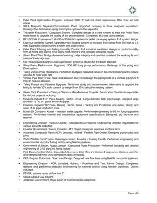 Page 4 of 8
 Pellet Plant Optimization Program. Included 3600 HP ball mill shell replacement, lifter, liner and ball
shape.
 SALA Magnetic Separator/Concentrator Plant. Upgraded recovery of three magnetic separators.
Redesign the distribution piping from hydro cyclone to the separator.
 Thickener Flocculent / Coagulant System. Complete design of a new system to treat the Pellet Plant
waste water to upgrade the quality of the process water. Completed skid and piping design.
 BC1-BC2 Air Improvement. Wet Dust Collection system for pellet conveying system. Full system design.
 Load out variability Control. Upgraded train loading system to increase train speed from 0.5 mph to 0.9
mph. Upgraded weight control system and dust control.
 Pellet Plant Filtering and Balling Humidity Control. Full industrial ventilation design to control humidity
from 26 filters and balling m/c’s using heat recovery and specially designed hoods.
 Steam Plant West Bridge. Assessed existing bridge integrity and overhaul to extend the working life and
safety of the bridge use.
 Ore Product Dust Control. Dust suppression system at chutes for the boom stackers
 Slurry Pump Performance. Upgraded 1250 HP slurry pump performance. Redesign of the piping and
Drive system.
 Tailing Valves Wear Resistance. Performed study and replaced valves in the concentrator plant to reduce
cost due to high wear rate.
 Vertical Pipe Slurry Pipe. Wear and abrasion study to redesign the piping route of a vertical pipe (120 ft
long) to reduce abrasion.
 Tailing Pumps and Pipelines Upgrade. Performed study and recommended alternative to upgrade the
tailing to handle 30% solid content by weight from 15% using the existing system.
 Senior Vice President – Various Clients – Miscellaneous Projects. Senior Vice President responsible
for various projects including:
 Harvest Longwall FRP Pipes, Daqing, Harbin, China - Large diameter GRE pipe Design. Design of large
diameter 12” to 24” glass reinforced pipes.
 Harvest Longwall FRP Pipes, Daqing, Harbin, China - Factory and Production Line Setup. Design and
setup of 24 pipe production lines.
 Kuwait Oil Company, Kuwait – Injection water upgrade. Performed engineering for 55 km flooding pipeline
network. Performed material and mechanical equipment specifications. Designed, pig launcher and
receiver.
 Engineering Director - Various Clients – Miscellaneous Projects. Engineering Director responsible for
various projects including:
 Ecuador Government, Yasuni, Ecuador - ITT Project. Designed pipelines and tank farm
 Advanced Composite Pipes (ACP), Lelystad, Holland - Flexible Pipe Design. Designed pipe product and
joints.
 World Wildlife Fund/Toyota, Galapagos Island, Ecuador - Fueling Facility. Performed engineering and
environmental study for fueling facility using flexible pipelines.
 Government of Jordan, Aqaba, Jordan - Composite Pipes Production. Performed feasibility and detailed
engineering of GRE pipe and fitting factory.
 RAG Deutsche SteinKohle, Düsseldorf, Germany- Coal Mine Ventilation. Designed ventilation system for
an underground mine using composite pipes and ducts.
 OPA, Bogota, Colombia - Flow Lines Design. Designed new flow lines using flexible composite pipelines.
 Engineering Director - ACP, Lelystad, Holland, - Pipelines and Tank Farms Design. Completed
designs and performed detailed engineering for several clients using flexible pipelines. Clients
included:
 PDVSA, subsea crude oil flow line 5”
 Statoil subsea Co2 pipeline
 Jordanian Government, Royal Court of Economical Development
 