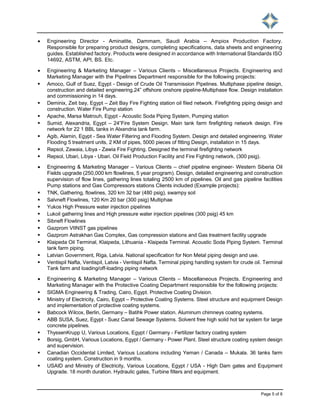 Page 5 of 8
 Engineering Director - Aminatite, Dammam, Saudi Arabia – Ampiox Production Factory.
Responsible for preparing product designs, completing specifications, data sheets and engineering
guides. Established factory. Products were designed in accordance with International Standards ISO
14692, ASTM, API, BS. Etc.
 Engineering & Marketing Manager – Various Clients – Miscellaneous Projects. Engineering and
Marketing Manager with the Pipelines Department responsible for the following projects:
 Amoco, Gulf of Suez, Egypt - Design of Crude Oil Transmission Pipelines. Multiphase pipeline design,
construction and detailed engineering.24” offshore onshore pipeline-Multiphase flow. Design installation
and commissioning in 14 days.
 Deminix, Zeit bay, Egypt – Zeit Bay Fire Fighting station oil filed network. Firefighting piping design and
construction. Water Fire Pump station
 Apache, Marsa Matrouh, Egypt - Acoustic Soda Piping System, Pumping station
 Sumid, Alexandria, Egypt – 24”Fire System Design. Main tank farm firefighting network design. Fire
network for 22 1 BBL tanks in Alxendria tank farm.
 Agib, Alamin, Egypt - Sea Water Filtering and Flooding System. Design and detailed engineering. Water
Flooding 5 treatment units, 2 KM of pipes, 5000 pieces of fitting Design, installation in 15 days.
 Repsol, Zawaia, Libya - Zawia Fire Fighting. Designed the terminal firefighting network
 Repsol, Ubari, Libya - Ubari. Oil Field Production Facility and Fire Fighting network, (300 psig).
 Engineering & Marketing Manager – Various Clients – chief pipeline engineer- Western Siberia Oil
Fields upgrade (250,000 km flowlines, 5 year program). Design, detailed engineering and construction
supervision of flow lines, gathering lines totaling 2500 km of pipelines. Oil and gas pipeline facilities
Pump stations and Gas Compressors stations Clients included (Example projects):
 TNK, Gathering, flowlines, 320 km 32 bar (480 psig), swampy soil
 Salvneft Flowlines, 120 Km 20 bar (300 psig) Multiphae
 Yukos High Pressure water injection pipelines
 Lukoil gathering lines and High pressure water injection pipelines (300 psig) 45 km
 Sibneft Flowlines
 Gazprom VIINST gas pipelines
 Gazprom Astrakhan Gas Complex, Gas compression stations and Gas treatment facility upgrade
 Klaipeda Oil Terminal, Klaipeda, Lithuania - Klaipeda Terminal. Acoustic Soda Piping System. Terminal
tank farm piping.
 Latvian Government, Riga, Latvia. National specification for Non Metal piping design and use.
 Ventispil Nafta, Ventispil, Latvia - Ventispil Nafta. Terminal piping handling system for crude oil. Terminal
Tank farm and loading/off-loading piping network
 Engineering & Marketing Manager – Various Clients – Miscellaneous Projects. Engineering and
Marketing Manager with the Protective Coating Department responsible for the following projects:
 SIGMA Engineering & Trading, Cairo, Egypt. Protective Coating Division.
 Ministry of Electricity, Cairo, Egypt – Protective Coating Systems. Steel structure and equipment Design
and implementation of protective coating systems.
 Babcock Wilcox, Berlin, Germany – Batihk Power station. Aluminum chimneys coating systems.
 ABB SUSA, Suez, Egypt - Suez Canal Sewage Systems. Solvent free high solid hot tar system for large
concrete pipelines.
 ThyssenKrupp U, Various Locations, Egypt / Germany - Fertilizer factory coating system
 Borsig, GmbH, Various Locations, Egypt / Germany - Power Plant. Steel structure coating system design
and supervision.
 Canadian Occidental Limited, Various Locations including Yeman / Canada – Mukala. 36 tanks farm
coating system. Construction in 9 months.
 USAID and Ministry of Electricity, Various Locations, Egypt / USA - High Dam gates and Equipment
Upgrade. 18 month duration. Hydraulic gates, Turbine filters and equipment.
 