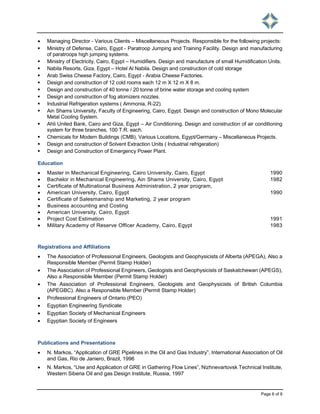 Page 6 of 8
 Managing Director - Various Clients – Miscellaneous Projects. Responsible for the following projects:
 Ministry of Defense, Cairo, Egypt - Paratroop Jumping and Training Facility. Design and manufacturing
of paratroops high jumping systems.
 Ministry of Electricity, Cairo, Egypt – Humidifiers. Design and manufacture of small Humidification Units.
 Nabila Resorts, Giza, Egypt – Hotel Al Nabila. Design and construction of cold storage
 Arab Swiss Cheese Factory, Cairo, Egypt - Arabia Cheese Factories.
 Design and construction of 12 cold rooms each 12 m X 12 m X 8 m.
 Design and construction of 40 tonne / 20 tonne of brine water storage and cooling system
 Design and construction of fog atomizers nozzles.
 Industrial Refrigeration systems ( Ammonia, R-22).
 Ain Shams University, Faculty of Engineering, Cairo, Egypt. Design and construction of Mono Molecular
Metal Cooling System.
 Ahli United Bank, Cairo and Giza, Egypt – Air Conditioning. Design and construction of air conditioning
system for three branches, 100 T.R. each.
 Chemicals for Modern Buildings (CMB), Various Locations, Egypt/Germany – Miscellaneous Projects.
 Design and construction of Solvent Extraction Units ( Industrial refrigeration)
 Design and Construction of Emergency Power Plant.
Education
 Master in Mechanical Engineering, Cairo University, Cairo, Egypt 1990
 Bachelor in Mechanical Engineering, Ain Shams University, Cairo, Egypt 1982
 Certificate of Multinational Business Administration, 2 year program,
 American University, Cairo, Egypt 1990
 Certificate of Salesmanship and Marketing, 2 year program
 Business accounting and Costing
 American University, Cairo, Egypt
 Project Cost Estimation 1991
 Military Academy of Reserve Officer Academy, Cairo, Egypt 1983
Registrations and Affiliations
 The Association of Professional Engineers, Geologists and Geophysicists of Alberta (APEGA), Also a
Responsible Member (Permit Stamp Holder)
 The Association of Professional Engineers, Geologists and Geophysicists of Saskatchewan (APEGS),
Also a Responsible Member (Permit Stamp Holder)
 The Association of Professional Engineers, Geologists and Geophysicists of British Columbia
(APEGBC). Also a Responsible Member (Permit Stamp Holder)
 Professional Engineers of Ontario (PEO)
 Egyptian Engineering Syndicate
 Egyptian Society of Mechanical Engineers
 Egyptian Society of Engineers
Publications and Presentations
 N. Markos, “Application of GRE Pipelines in the Oil and Gas Industry”, International Association of Oil
and Gas, Rio de Janiero, Brazil, 1996
 N. Markos, “Use and Application of GRE in Gathering Flow Lines”, Nizhnevartovsk Technical Institute,
Western Siberia Oil and gas Design Institute, Russia, 1997
 